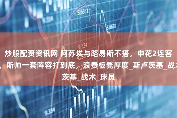 炒股配资资讯网 阿苏埃与路易斯不搭，申花2连客没退路，斯帅一套阵容打到底，浪费板凳厚度_斯卢茨基_战术_球员
