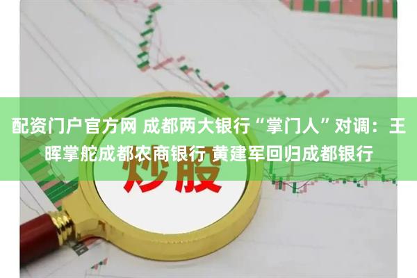 配资门户官方网 成都两大银行“掌门人”对调：王晖掌舵成都农商银行 黄建军回归成都银行