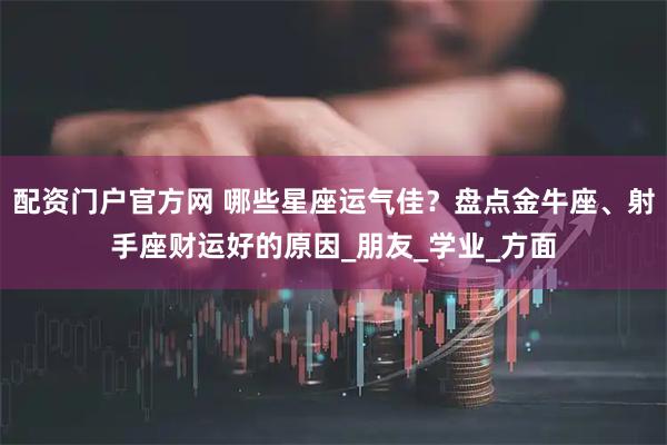 配资门户官方网 哪些星座运气佳？盘点金牛座、射手座财运好的原因_朋友_学业_方面