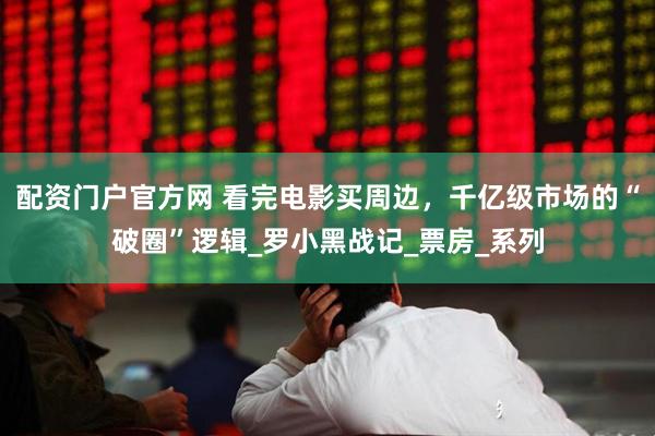 配资门户官方网 看完电影买周边，千亿级市场的“破圈”逻辑_罗小黑战记_票房_系列