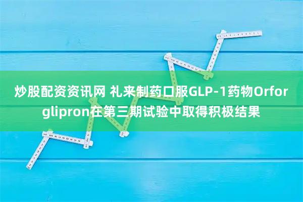 炒股配资资讯网 礼来制药口服GLP-1药物Orforglipron在第三期试验中取得积极结果