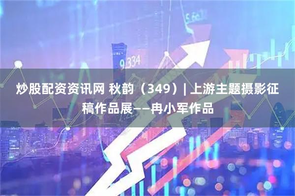 炒股配资资讯网 秋韵（349）| 上游主题摄影征稿作品展——冉小军作品