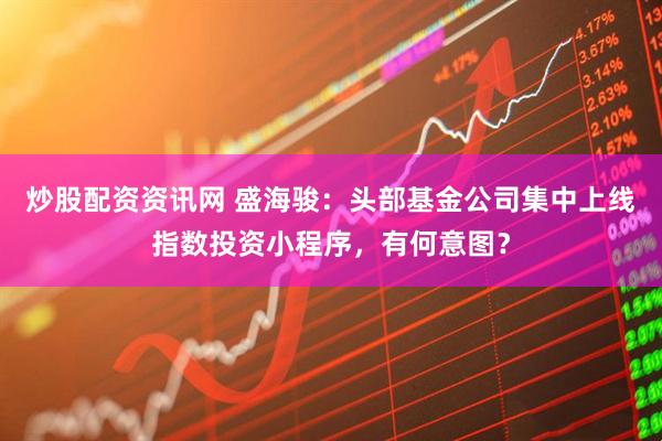 炒股配资资讯网 盛海骏：头部基金公司集中上线指数投资小程序，有何意图？