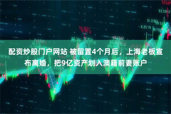 配资炒股门户网站 被留置4个月后，上海老板宣布离婚，把9亿资产划入澳籍前妻账户