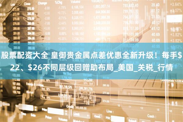 股票配资大全 皇御贵金属点差优惠全新升级！每手$22、$26不同层级回赠助布局_美国_关税_行情
