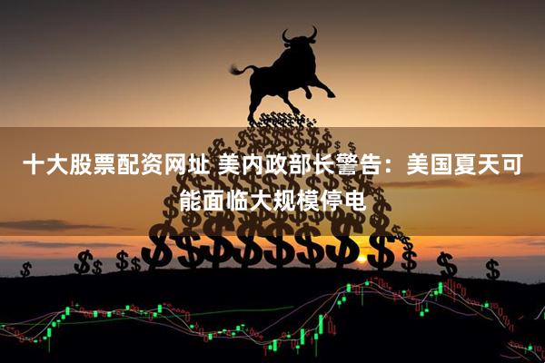 十大股票配资网址 美内政部长警告：美国夏天可能面临大规模停电