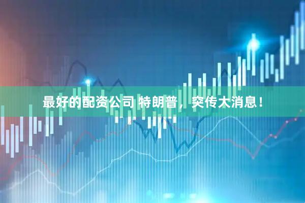最好的配资公司 特朗普，突传大消息！