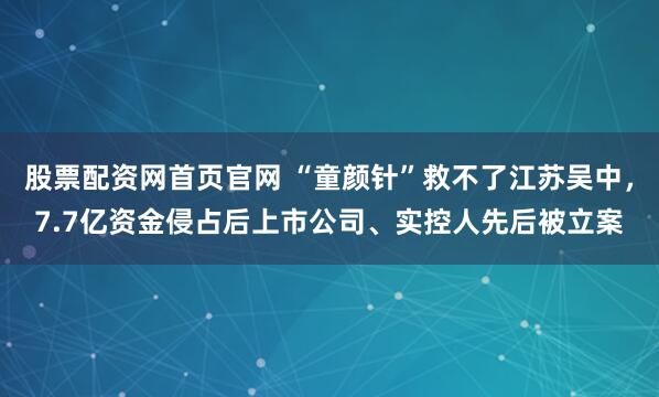 股票配资网首页官网 “童颜针”救不了江苏吴中，7.7亿资金侵占后上市公司、实控人先后被立案