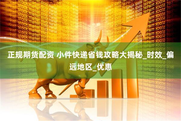正规期货配资 小件快递省钱攻略大揭秘_时效_偏远地区_优惠