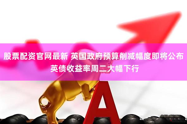 股票配资官网最新 英国政府预算削减幅度即将公布 英债收益率周二大幅下行