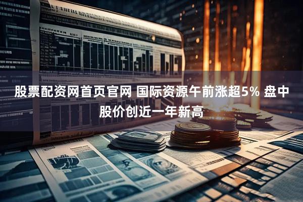 股票配资网首页官网 国际资源午前涨超5% 盘中股价创近一年新高