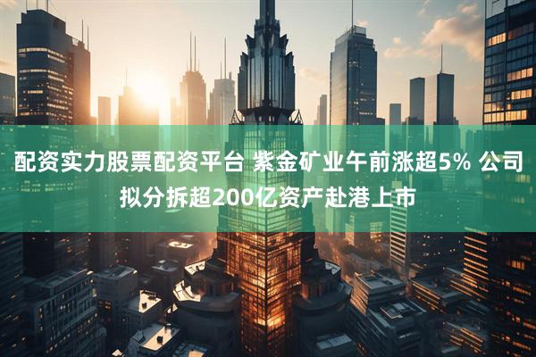 配资实力股票配资平台 紫金矿业午前涨超5% 公司拟分拆超200亿资产赴港上市
