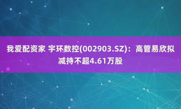 我爱配资家 宇环数控(002903.SZ)：高管易欣拟减持不超4.61万股