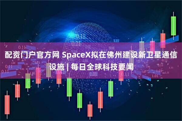 配资门户官方网 SpaceX拟在佛州建设新卫星通信设施 | 每日全球科技要闻