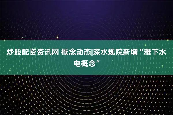 炒股配资资讯网 概念动态|深水规院新增“雅下水电概念”