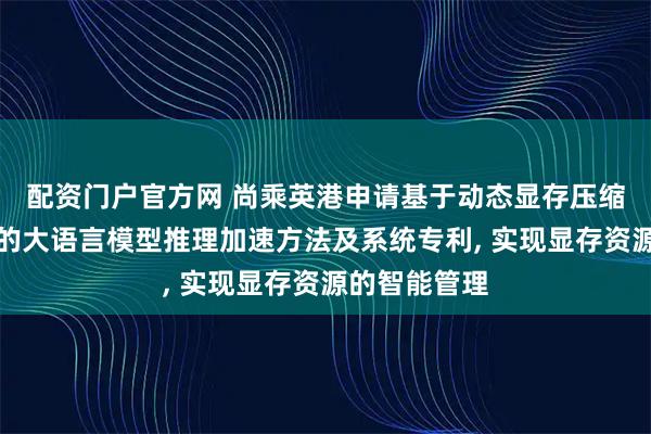 配资门户官方网 尚乘英港申请基于动态显存压缩与内存异构的大语言模型推理加速方法及系统专利, 实现显存资源的智能管理