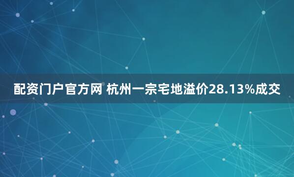 配资门户官方网 杭州一宗宅地溢价28.13%成交