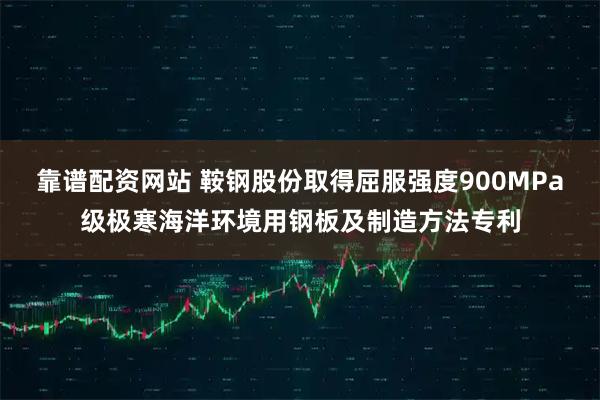靠谱配资网站 鞍钢股份取得屈服强度900MPa级极寒海洋环境用钢板及制造方法专利