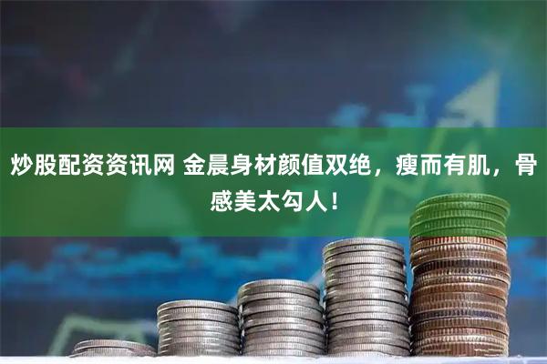 炒股配资资讯网 金晨身材颜值双绝，瘦而有肌，骨感美太勾人！