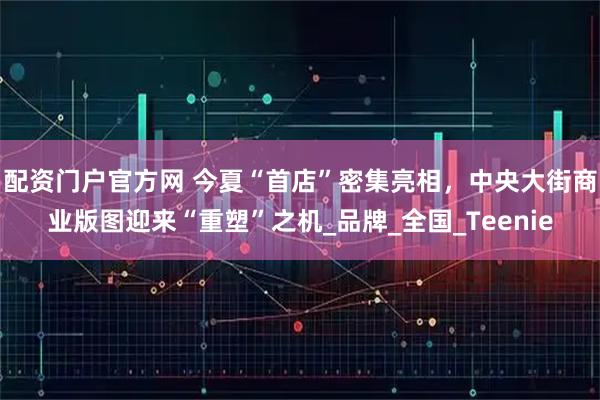 配资门户官方网 今夏“首店”密集亮相，中央大街商业版图迎来“重塑”之机_品牌_全国_Teenie