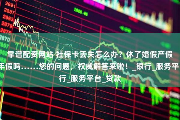 靠谱配资网站 社保卡丢失怎么办？休了婚假产假还能休年假吗……您的问题，权威解答来啦！_银行_服务平台_贷款
