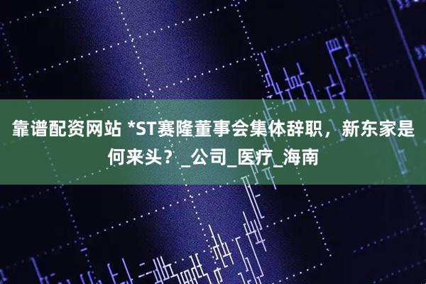 靠谱配资网站 *ST赛隆董事会集体辞职，新东家是何来头？_公司_医疗_海南