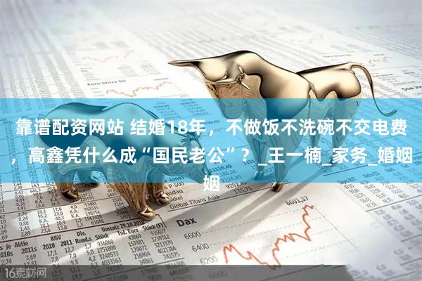 靠谱配资网站 结婚18年，不做饭不洗碗不交电费，高鑫凭什么成“国民老公”？_王一楠_家务_婚姻