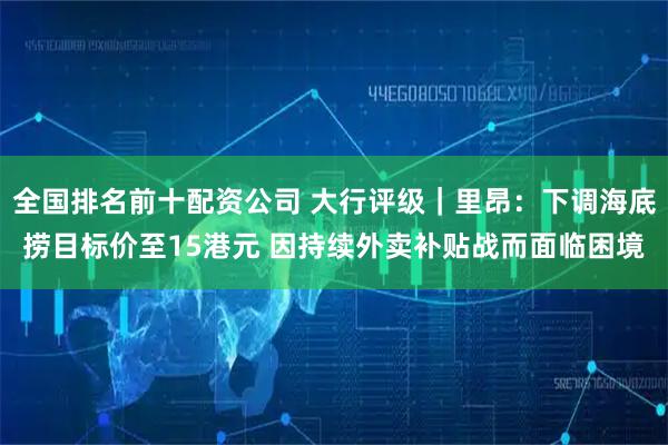 全国排名前十配资公司 大行评级｜里昂：下调海底捞目标价至15港元 因持续外卖补贴战而面临困境