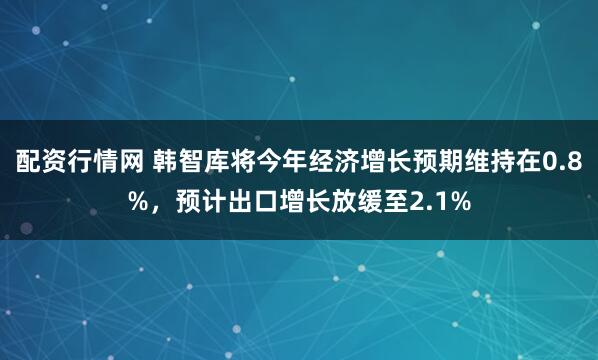 配资行情网 韩智库将今年经济增长预期维持在0.8%，预计出口增长放缓至2.1%