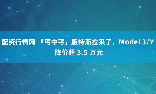 配资行情网 「丐中丐」版特斯拉来了，Model 3/Y 降价超 3.5 万元