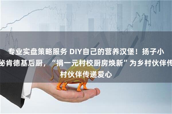 专业实盘策略服务 DIY自己的营养汉堡！扬子小记者探秘肯德基后厨，“捐一元村校厨房焕新”为乡村伙伴传递爱心