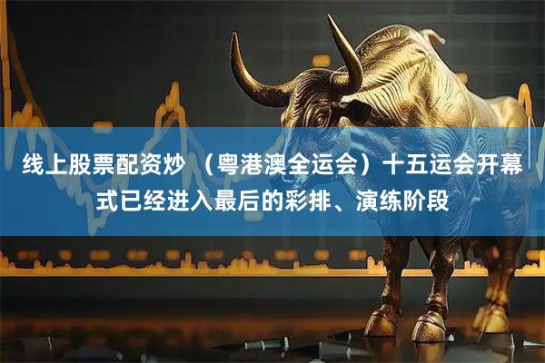 线上股票配资炒 （粤港澳全运会）十五运会开幕式已经进入最后的彩排、演练阶段