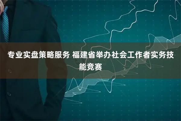 专业实盘策略服务 福建省举办社会工作者实务技能竞赛