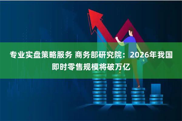 专业实盘策略服务 商务部研究院：2026年我国即时零售规模将破万亿
