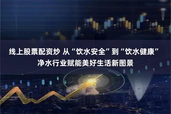 线上股票配资炒 从“饮水安全”到“饮水健康” 净水行业赋能美好生活新图景