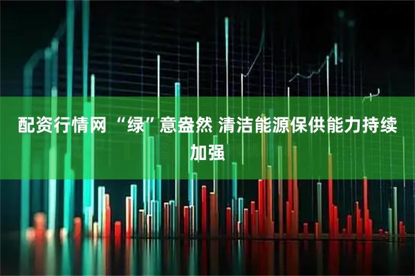 配资行情网 “绿”意盎然 清洁能源保供能力持续加强