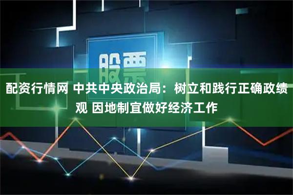 配资行情网 中共中央政治局：树立和践行正确政绩观 因地制宜做好经济工作