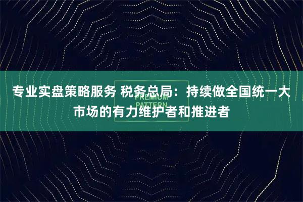 专业实盘策略服务 税务总局：持续做全国统一大市场的有力维护者和推进者