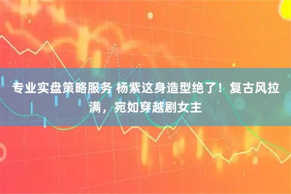 专业实盘策略服务 杨紫这身造型绝了！复古风拉满，宛如穿越剧女主