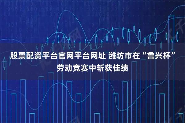 股票配资平台官网平台网址 潍坊市在“鲁兴杯”劳动竞赛中斩获佳绩