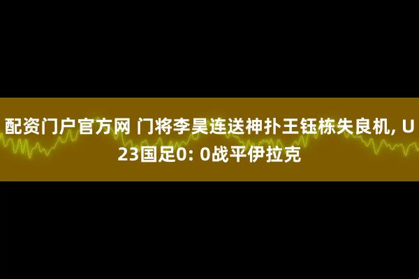 配资门户官方网 门将李昊连送神扑王钰栋失良机, U23国足0: 0战平伊拉克
