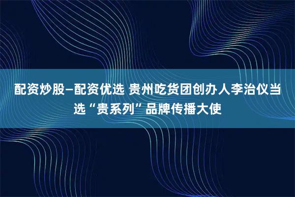配资炒股—配资优选 贵州吃货团创办人李治仪当选“贵系列”品牌传播大使