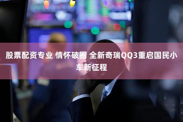 股票配资专业 情怀破圈 全新奇瑞QQ3重启国民小车新征程