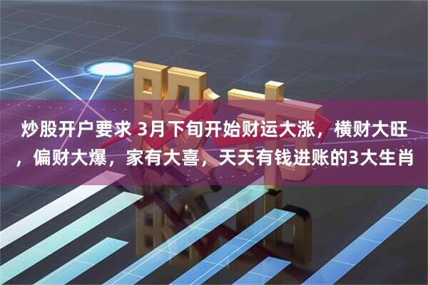 炒股开户要求 3月下旬开始财运大涨，横财大旺，偏财大爆，家有大喜，天天有钱进账的3大生肖